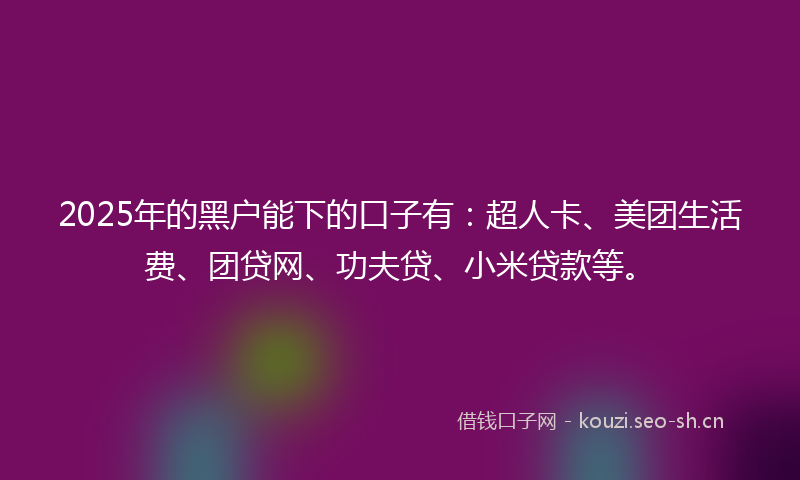 2025年的黑户能下的口子有：超人卡、美团生活费、团贷网、功夫贷、小米贷款等。