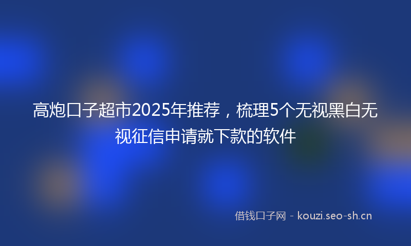 高炮口子超市2025年推荐，梳理5个无视黑白无视征信申请就下款的软件