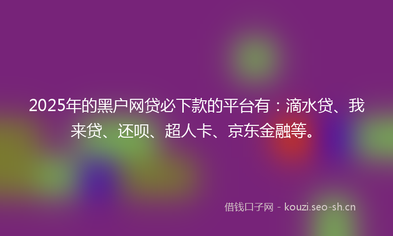 2025年的黑户网贷必下款的平台有：滴水贷、我来贷、还呗、超人卡、京东金融等。