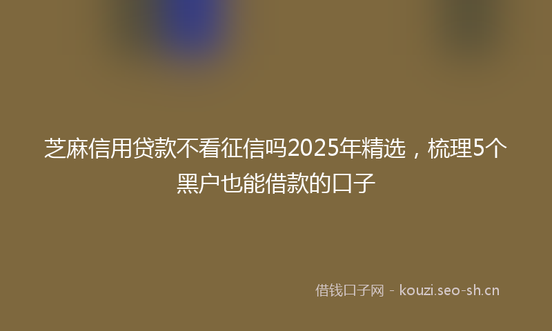 芝麻信用贷款不看征信吗2025年精选，梳理5个黑户也能借款的口子