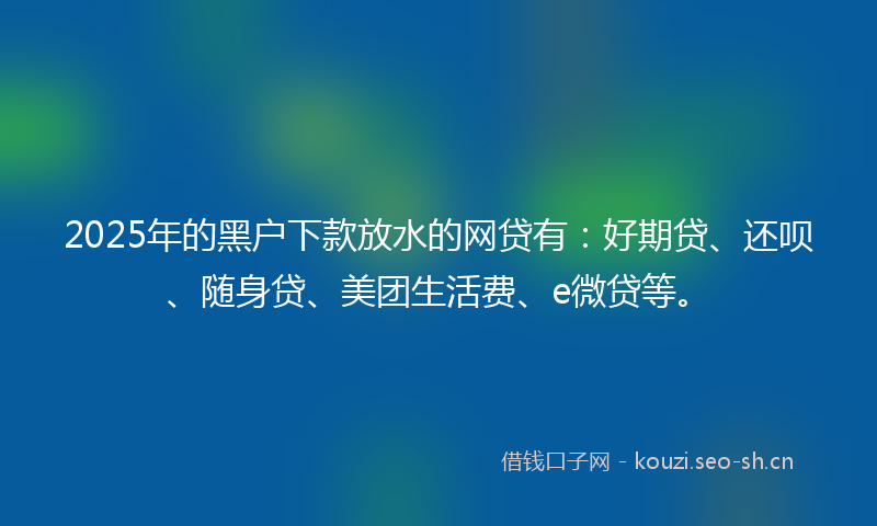 2025年的黑户下款放水的网贷有：好期贷、还呗、随身贷、美团生活费、e微贷等。
