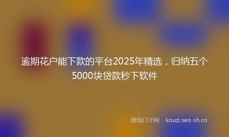 逾期花户能下款的平台2025年精选，归纳五个5000块贷款秒下软件