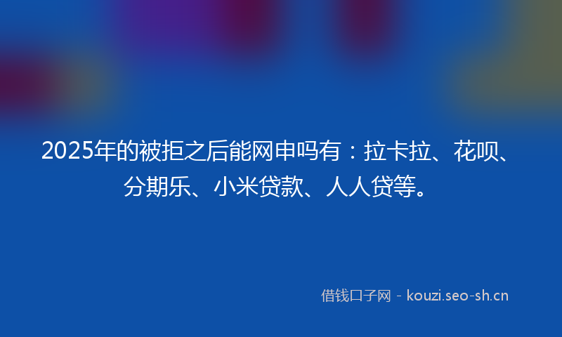 2025年的被拒之后能网申吗有：拉卡拉、花呗、分期乐、小米贷款、人人贷等。
