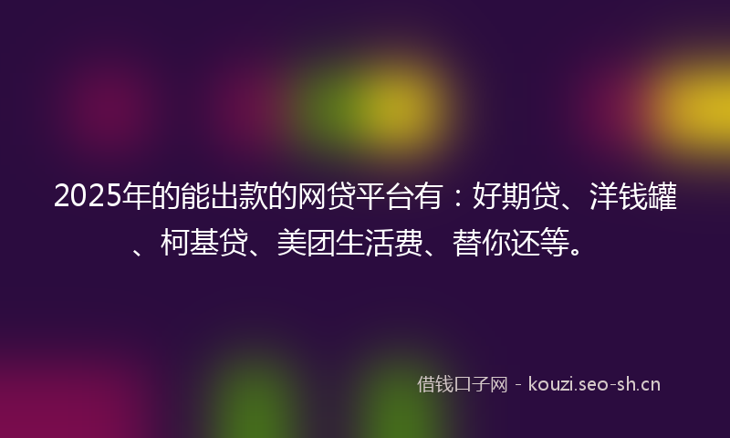 2025年的能出款的网贷平台有：好期贷、洋钱罐、柯基贷、美团生活费、替你还等。