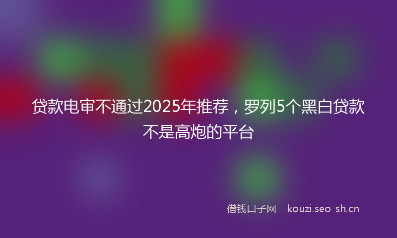贷款电审不通过2025年推荐，罗列5个黑白贷款不是高炮的平台