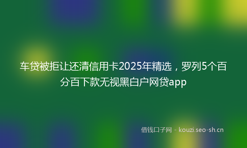 车贷被拒让还清信用卡2025年精选，罗列5个百分百下款无视黑白户网贷app