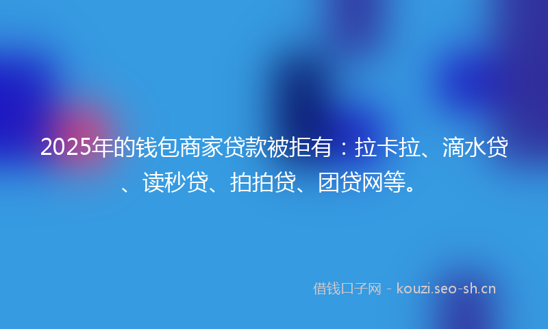 2025年的钱包商家贷款被拒有：拉卡拉、滴水贷、读秒贷、拍拍贷、团贷网等。