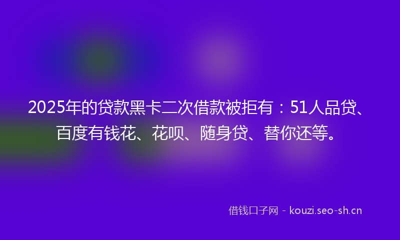 2025年的贷款黑卡二次借款被拒有：51人品贷、百度有钱花、花呗、随身贷、替你还等。