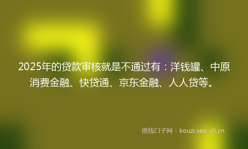2025年的贷款审核就是不通过有：洋钱罐、中原消费金融、快贷通、京东金融、人人贷等。