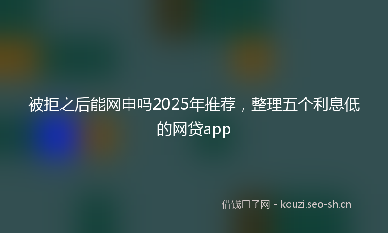 被拒之后能网申吗2025年推荐，整理五个利息低的网贷app