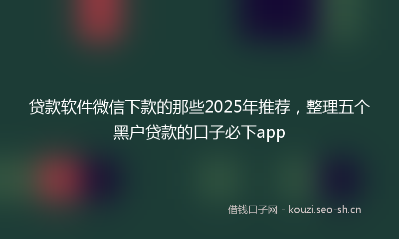 贷款软件微信下款的那些2025年推荐，整理五个黑户贷款的口子必下app