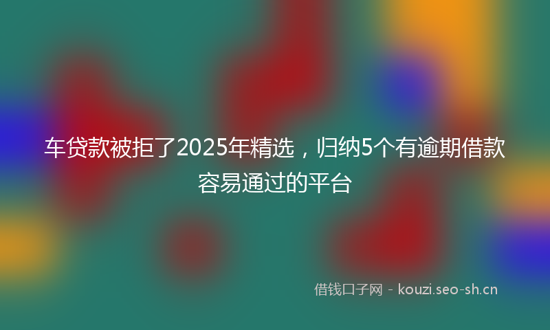 车贷款被拒了2025年精选，归纳5个有逾期借款容易通过的平台