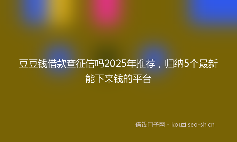 豆豆钱借款查征信吗2025年推荐，归纳5个最新能下来钱的平台