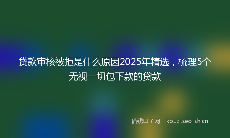 贷款审核被拒是什么原因2025年精选，梳理5个无视一切包下款的贷款