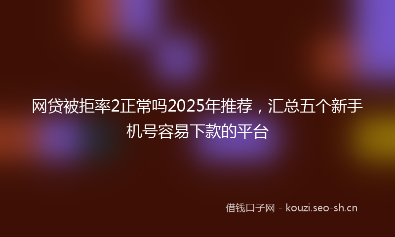 网贷被拒率2正常吗2025年推荐，汇总五个新手机号容易下款的平台