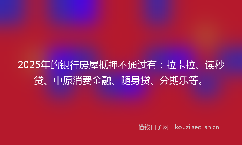 2025年的银行房屋抵押不通过有：拉卡拉、读秒贷、中原消费金融、随身贷、分期乐等。