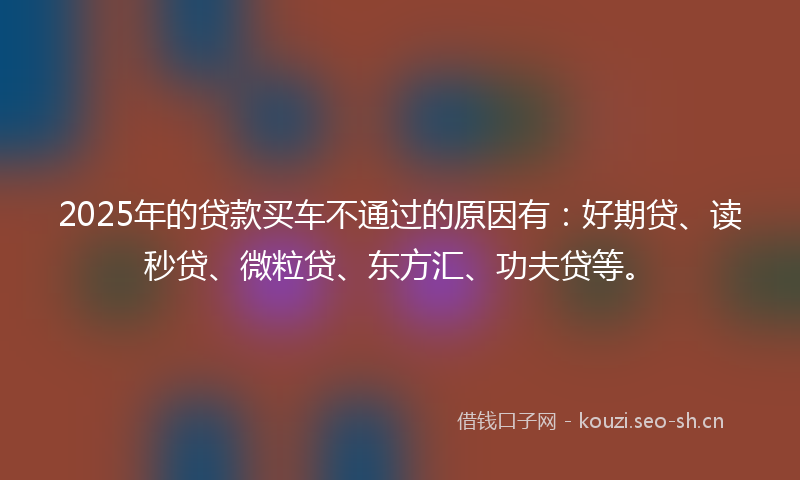 2025年的贷款买车不通过的原因有：好期贷、读秒贷、微粒贷、东方汇、功夫贷等。