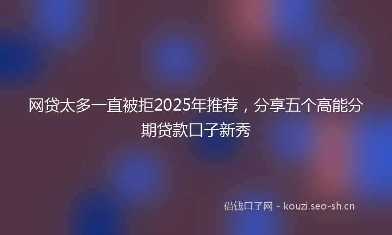 网贷太多一直被拒2025年推荐，分享五个高能分期贷款口子新秀