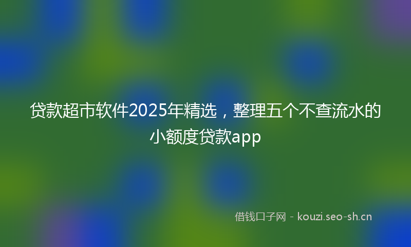 贷款超市软件2025年精选，整理五个不查流水的小额度贷款app