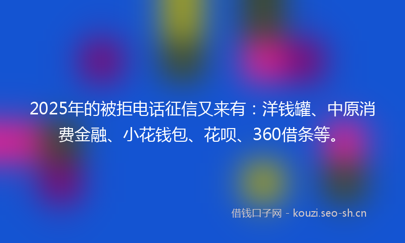 2025年的被拒电话征信又来有：洋钱罐、中原消费金融、小花钱包、花呗、360借条等。
