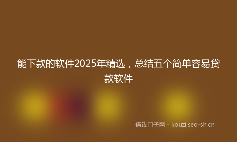 能下款的软件2025年精选，总结五个简单容易贷款软件