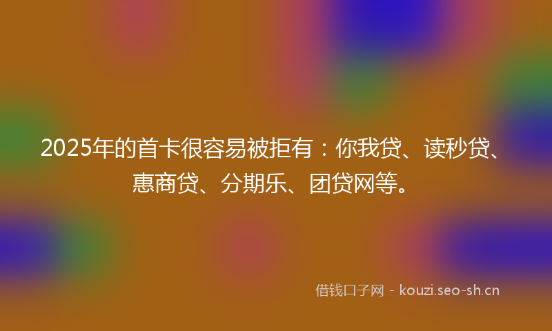 2025年的首卡很容易被拒有：你我贷、读秒贷、惠商贷、分期乐、团贷网等。