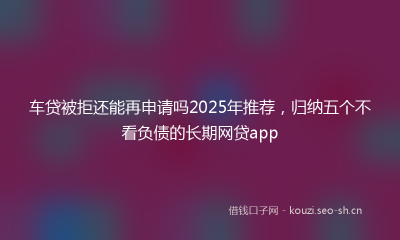 车贷被拒还能再申请吗2025年推荐，归纳五个不看负债的长期网贷app