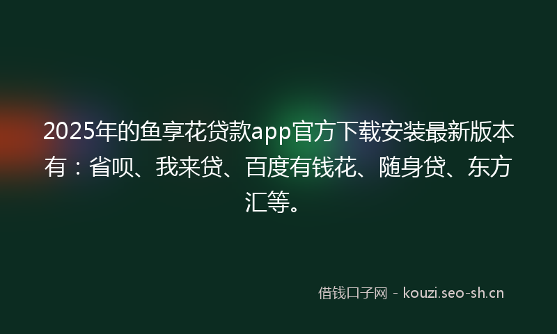 2025年的鱼享花贷款app官方下载安装最新版本有：省呗、我来贷、百度有钱花、随身贷、东方汇等。