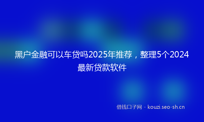 黑户金融可以车贷吗2025年推荐，整理5个2024最新贷款软件