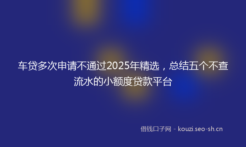 车贷多次申请不通过2025年精选，总结五个不查流水的小额度贷款平台
