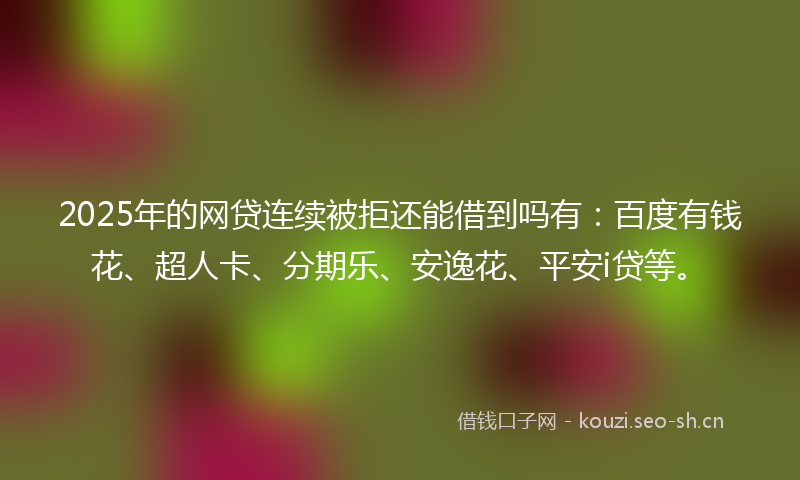 2025年的网贷连续被拒还能借到吗有：百度有钱花、超人卡、分期乐、安逸花、平安i贷等。