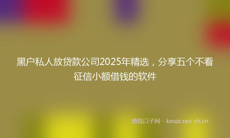 黑户私人放贷款公司2025年精选，分享五个不看征信小额借钱的软件