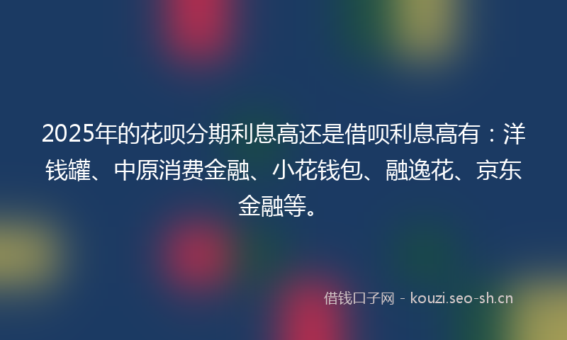 2025年的花呗分期利息高还是借呗利息高有：洋钱罐、中原消费金融、小花钱包、融逸花、京东金融等。
