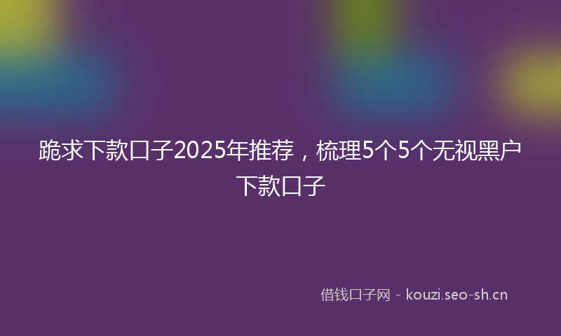 跪求下款口子2025年推荐，梳理5个5个无视黑户下款口子