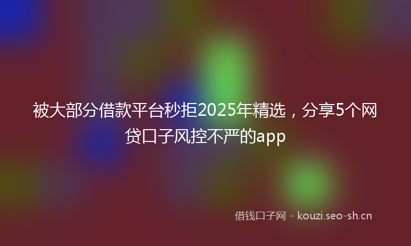 被大部分借款平台秒拒2025年精选，分享5个网贷口子风控不严的app