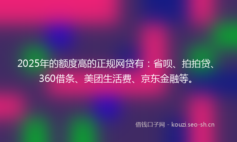 2025年的额度高的正规网贷有：省呗、拍拍贷、360借条、美团生活费、京东金融等。