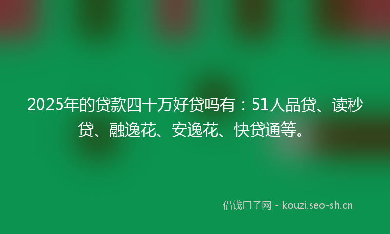 2025年的贷款四十万好贷吗有：51人品贷、读秒贷、融逸花、安逸花、快贷通等。