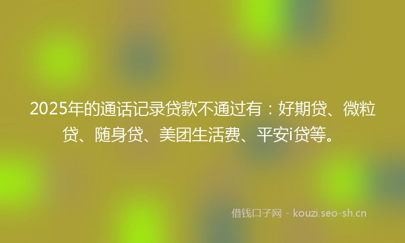 2025年的通话记录贷款不通过有：好期贷、微粒贷、随身贷、美团生活费、平安i贷等。