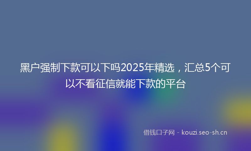 黑户强制下款可以下吗2025年精选，汇总5个可以不看征信就能下款的平台