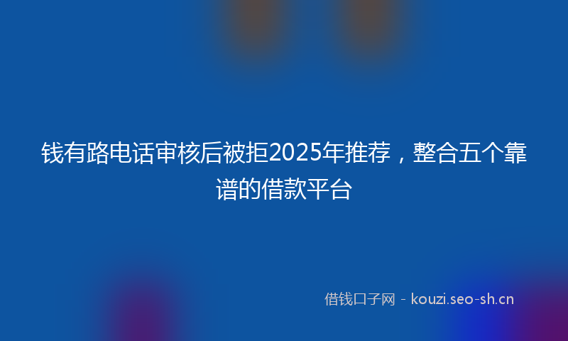 钱有路电话审核后被拒2025年推荐，整合五个靠谱的借款平台