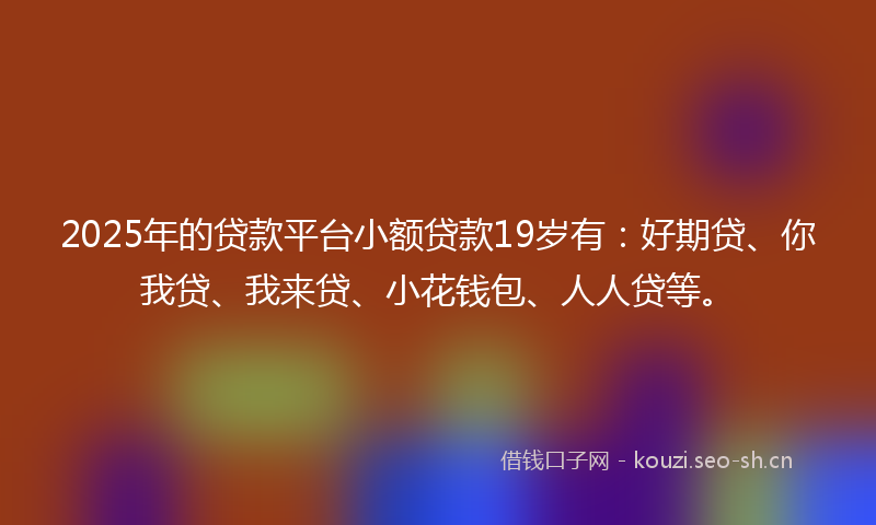 2025年的贷款平台小额贷款19岁有：好期贷、你我贷、我来贷、小花钱包、人人贷等。
