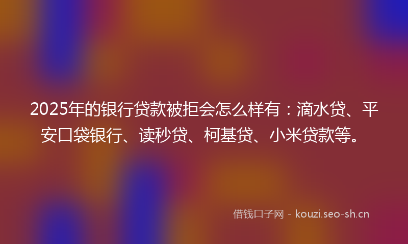 2025年的银行贷款被拒会怎么样有：滴水贷、平安口袋银行、读秒贷、柯基贷、小米贷款等。