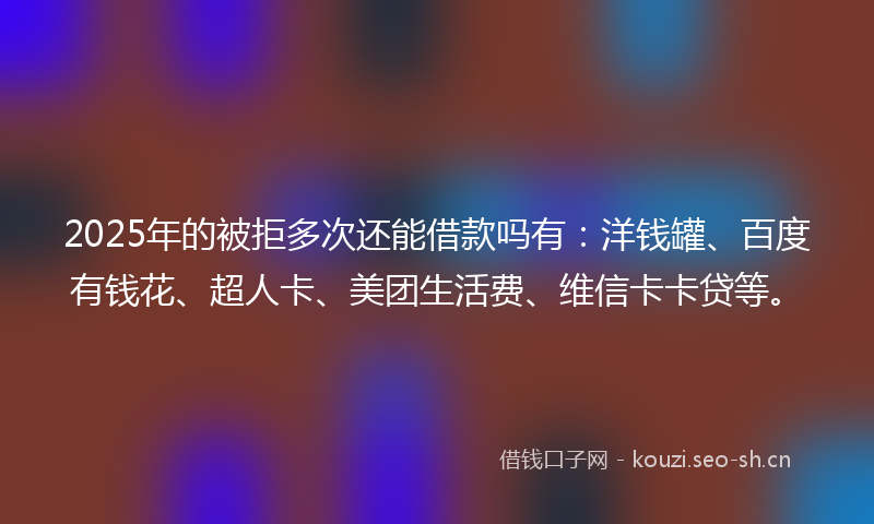 2025年的被拒多次还能借款吗有：洋钱罐、百度有钱花、超人卡、美团生活费、维信卡卡贷等。