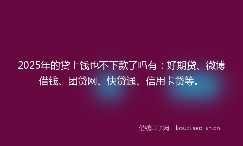 2025年的贷上钱也不下款了吗有：好期贷、微博借钱、团贷网、快贷通、信用卡贷等。