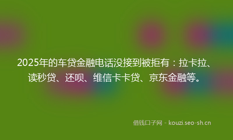 2025年的车贷金融电话没接到被拒有：拉卡拉、读秒贷、还呗、维信卡卡贷、京东金融等。