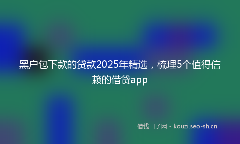 黑户包下款的贷款2025年精选，梳理5个值得信赖的借贷app