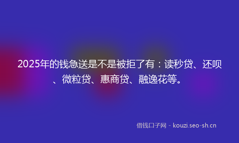 2025年的钱急送是不是被拒了有：读秒贷、还呗、微粒贷、惠商贷、融逸花等。