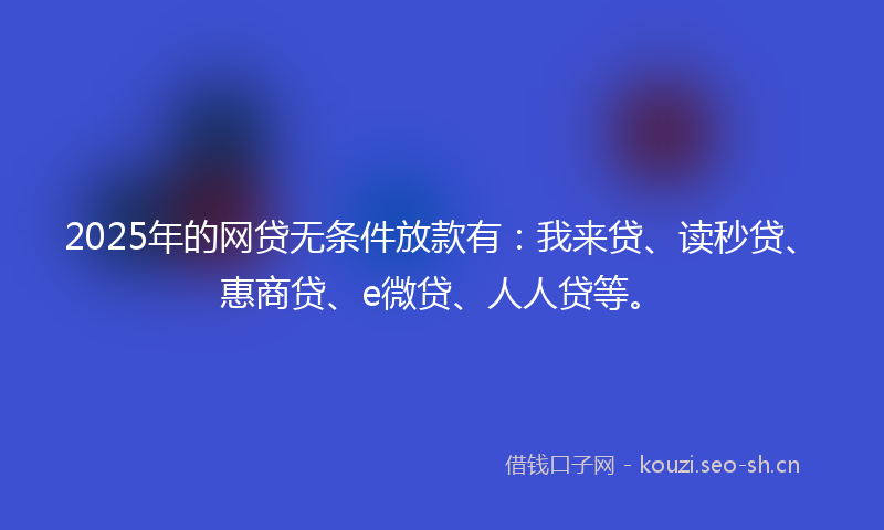 2025年的网贷无条件放款有：我来贷、读秒贷、惠商贷、e微贷、人人贷等。