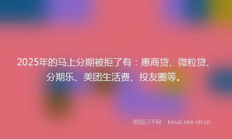 2025年的马上分期被拒了有：惠商贷、微粒贷、分期乐、美团生活费、投友圈等。