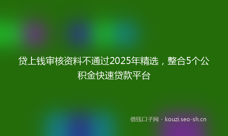 贷上钱审核资料不通过2025年精选，整合5个公积金快速贷款平台